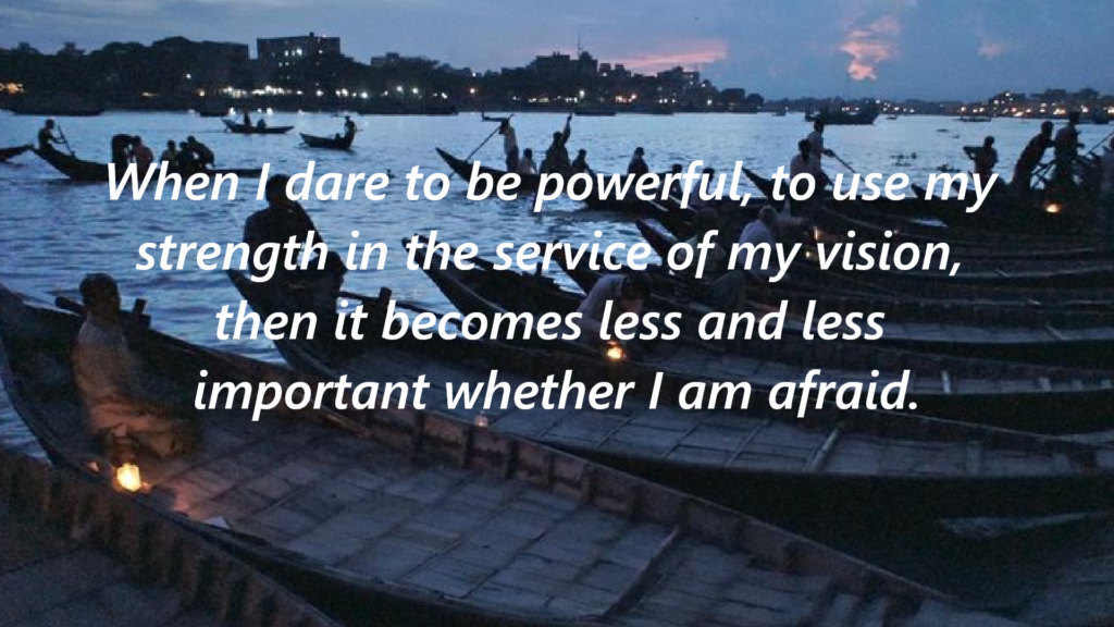 . "When I dare to be powerful, to use my strength in the service of my vision, then it becomes less and 
less important whether I am afraid."